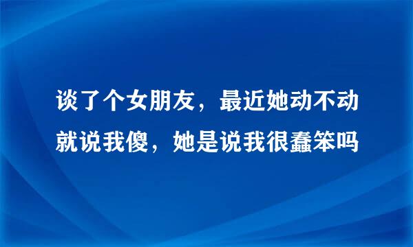 谈了个女朋友，最近她动不动就说我傻，她是说我很蠢笨吗