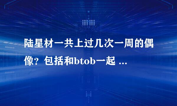 陆星材一共上过几次一周的偶像？包括和btob一起 或者个人 或者大瓶一起的