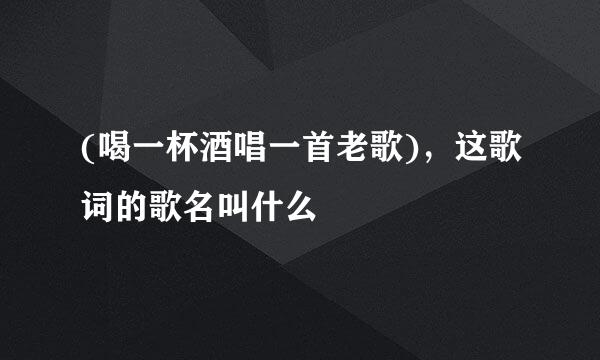 (喝一杯酒唱一首老歌)，这歌词的歌名叫什么