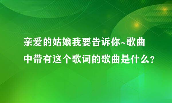 亲爱的姑娘我要告诉你~歌曲中带有这个歌词的歌曲是什么？