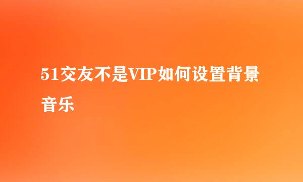 51交友不是VIP如何设置背景音乐