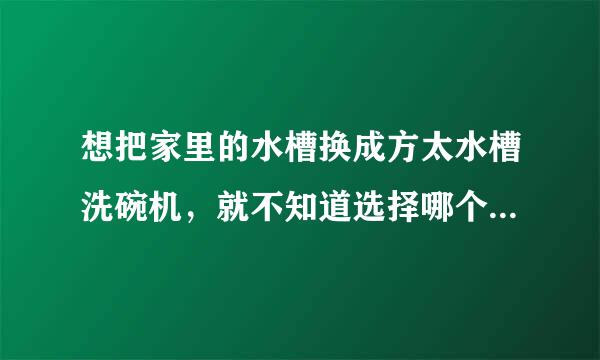 想把家里的水槽换成方太水槽洗碗机，就不知道选择哪个型号的以及怎么安装？