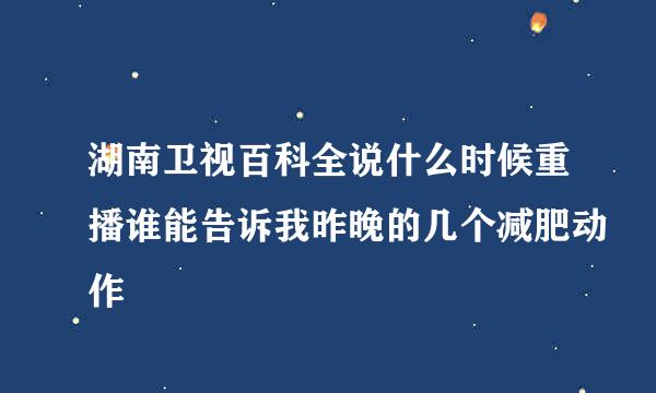 湖南卫视百科全说什么时候重播谁能告诉我昨晚的几个减肥动作