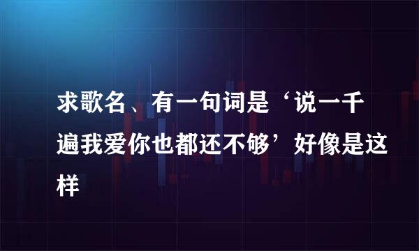 求歌名、有一句词是‘说一千遍我爱你也都还不够’好像是这样