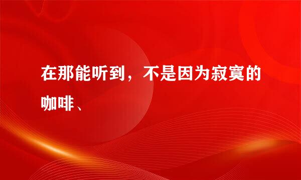 在那能听到，不是因为寂寞的咖啡、