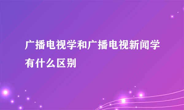 广播电视学和广播电视新闻学有什么区别