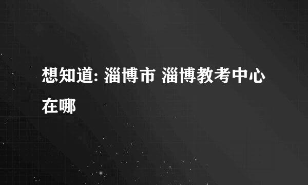 想知道: 淄博市 淄博教考中心 在哪