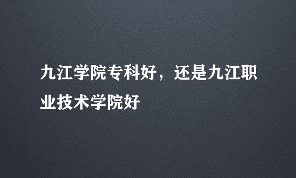 九江学院专科好，还是九江职业技术学院好