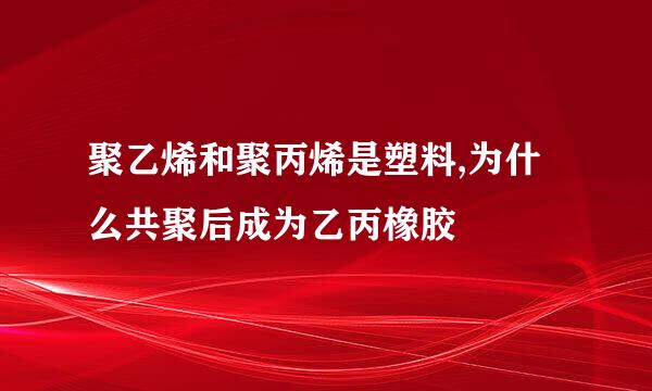 聚乙烯和聚丙烯是塑料,为什么共聚后成为乙丙橡胶