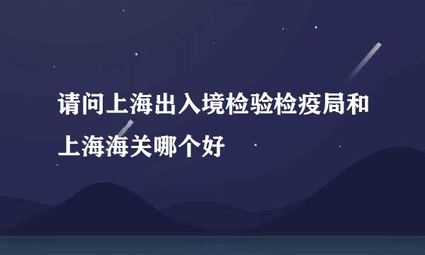 请问上海出入境检验检疫局和上海海关哪个好