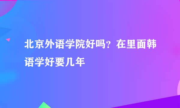 北京外语学院好吗？在里面韩语学好要几年