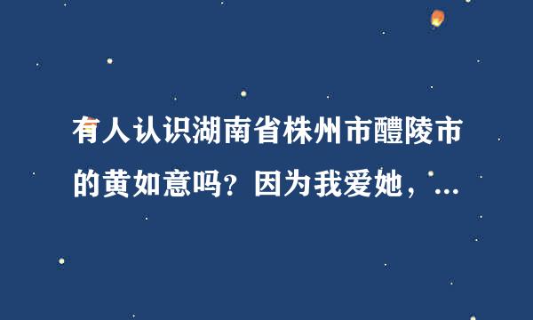 有人认识湖南省株州市醴陵市的黄如意吗？因为我爱她，可是她不理我。请帮帮我