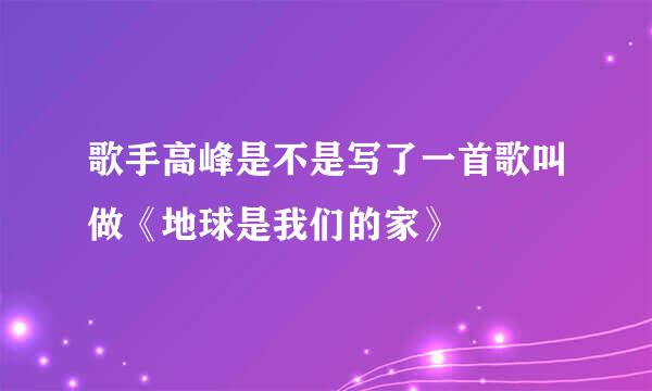 歌手高峰是不是写了一首歌叫做《地球是我们的家》