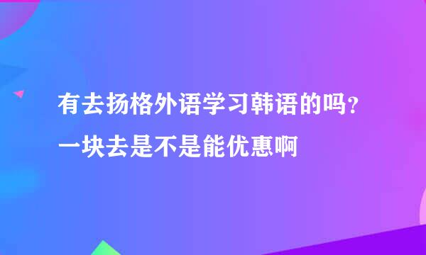 有去扬格外语学习韩语的吗？一块去是不是能优惠啊