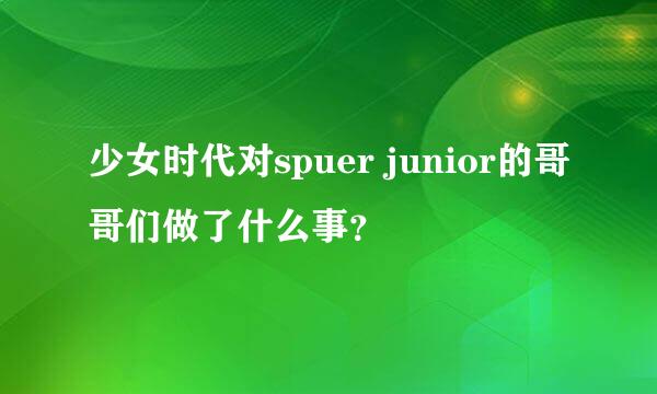 少女时代对spuer junior的哥哥们做了什么事？