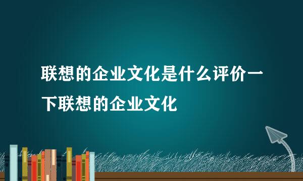 联想的企业文化是什么评价一下联想的企业文化