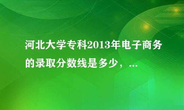 河北大学专科2013年电子商务的录取分数线是多少，求答案，拜托