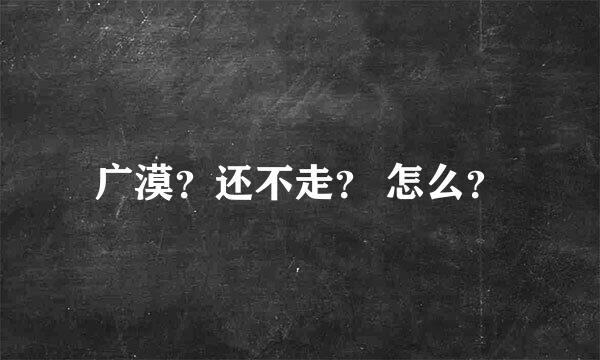 广漠？还不走？ 怎么？