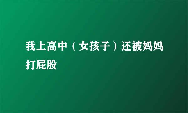 我上高中（女孩子）还被妈妈打屁股