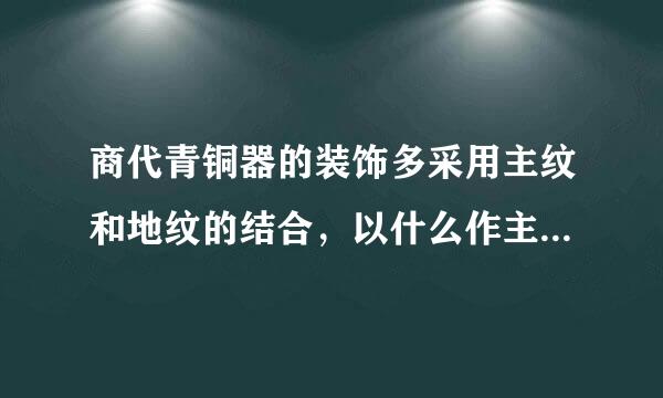 商代青铜器的装饰多采用主纹和地纹的结合，以什么作主花，以什么回纹作为地纹