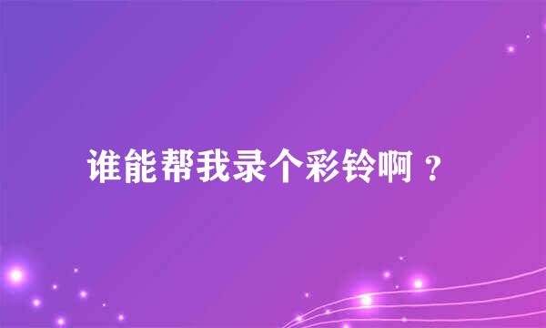 谁能帮我录个彩铃啊 ？