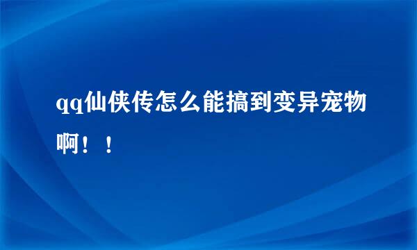 qq仙侠传怎么能搞到变异宠物啊！！