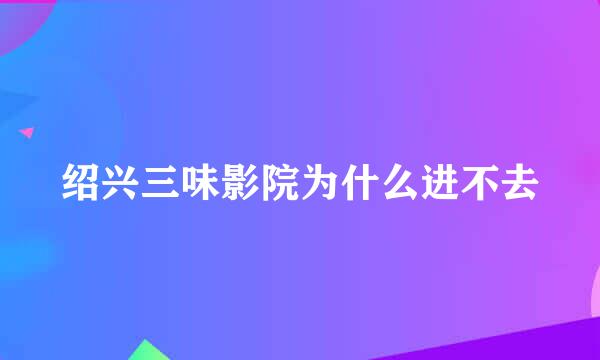 绍兴三味影院为什么进不去