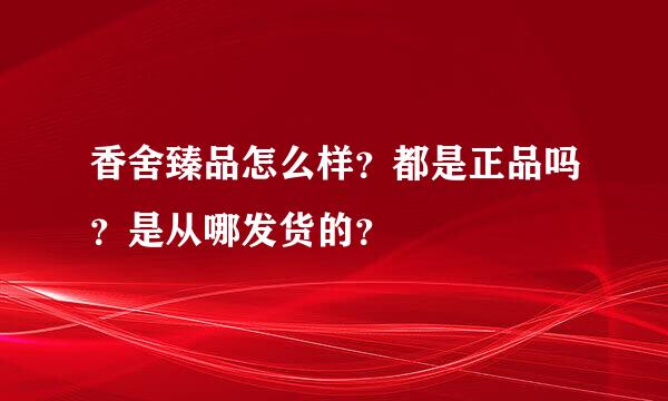 香舍臻品怎么样？都是正品吗？是从哪发货的？