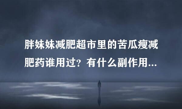 胖妹妹减肥超市里的苦瓜瘦减肥药谁用过？有什么副作用？效果怎么样？反弹吗？？急！