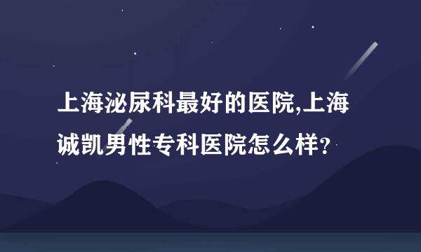 上海泌尿科最好的医院,上海诚凯男性专科医院怎么样？