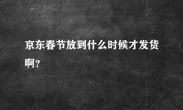 京东春节放到什么时候才发货啊？