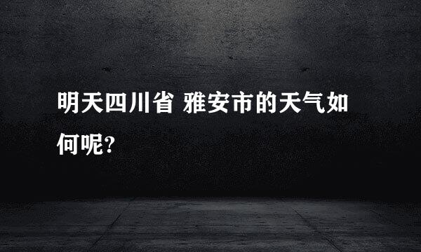 明天四川省 雅安市的天气如何呢?