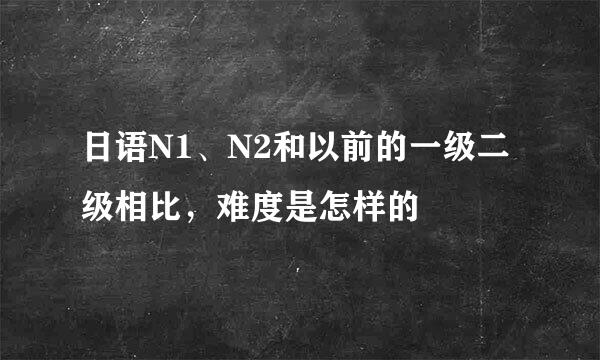 日语N1、N2和以前的一级二级相比，难度是怎样的