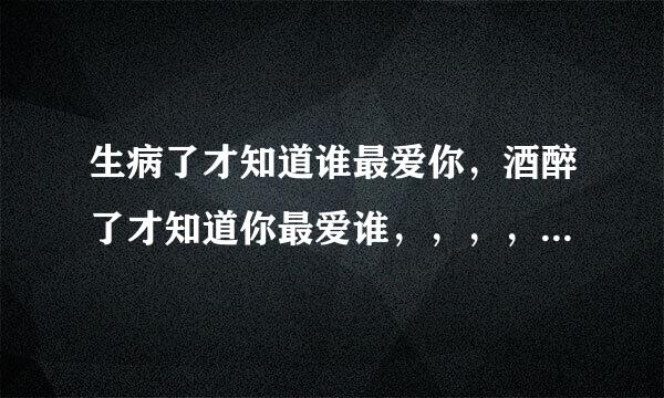 生病了才知道谁最爱你，酒醉了才知道你最爱谁，，，，，，是什么意思？？