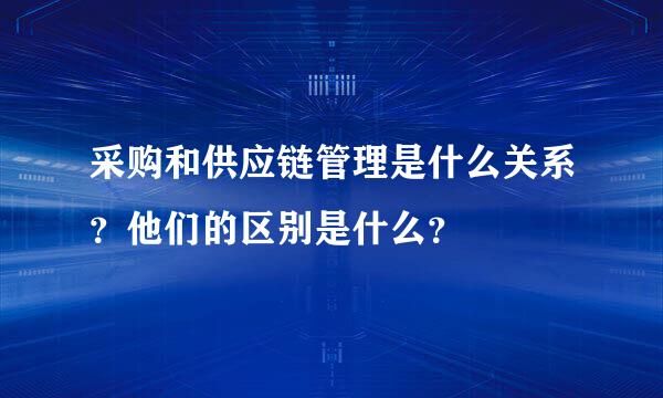 采购和供应链管理是什么关系？他们的区别是什么？