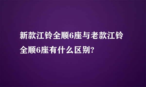 新款江铃全顺6座与老款江铃全顺6座有什么区别?