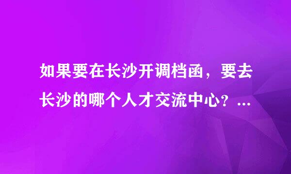 如果要在长沙开调档函，要去长沙的哪个人才交流中心？百度地图上给的地址太多了