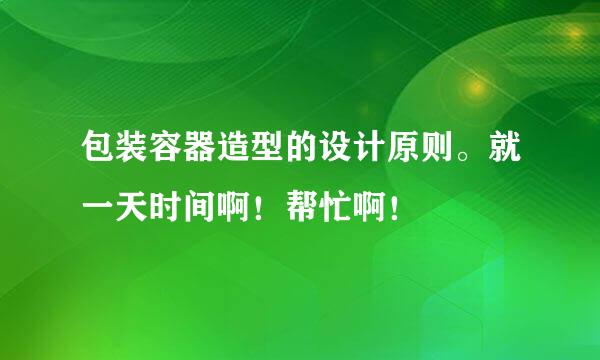 包装容器造型的设计原则。就一天时间啊！帮忙啊！