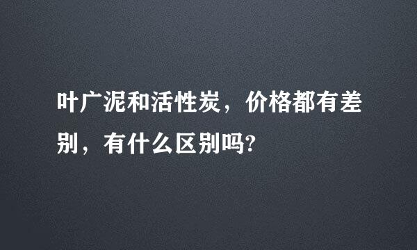 叶广泥和活性炭，价格都有差别，有什么区别吗?