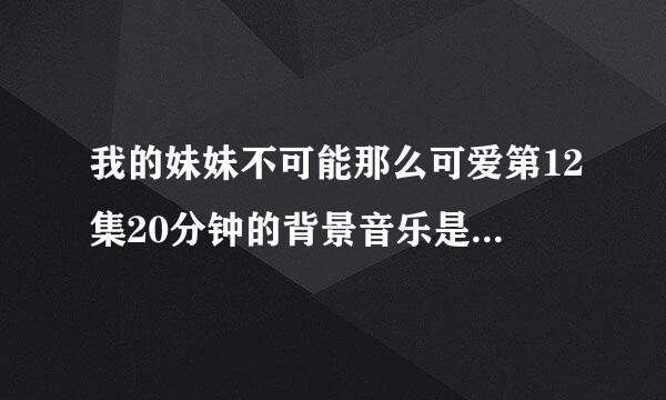 我的妹妹不可能那么可爱第12集20分钟的背景音乐是什么酷狗可以搜到吗？？