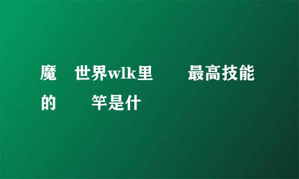 魔獸世界wlk里釣魚最高技能的釣魚竿是什麼