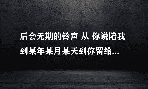 后会无期的铃声 从 你说陪我到某年某月某天到你留给昨天 哪里下 发邮箱 307712928@qq。com谢谢