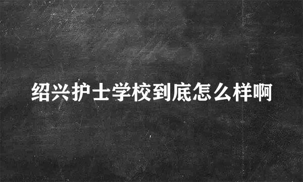 绍兴护士学校到底怎么样啊