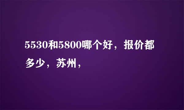 5530和5800哪个好，报价都多少，苏州，