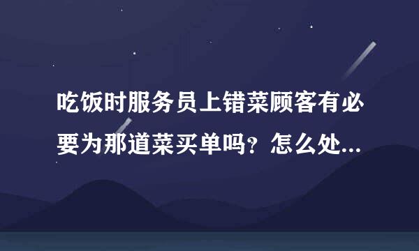 吃饭时服务员上错菜顾客有必要为那道菜买单吗？怎么处理才合适。