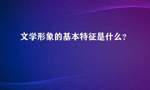 文学形象的基本特征是什么？