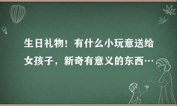 生日礼物！有什么小玩意送给女孩子，新奇有意义的东西…