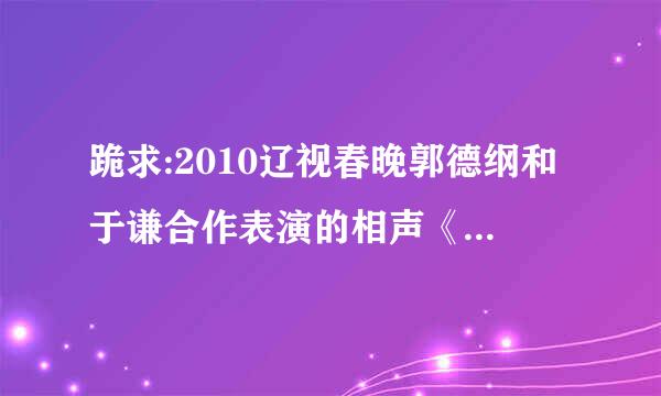 跪求:2010辽视春晚郭德纲和于谦合作表演的相声《美丽人生》台词,，作者是沙海龙和郭德纲