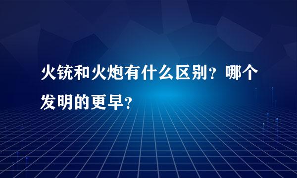 火铳和火炮有什么区别？哪个发明的更早？