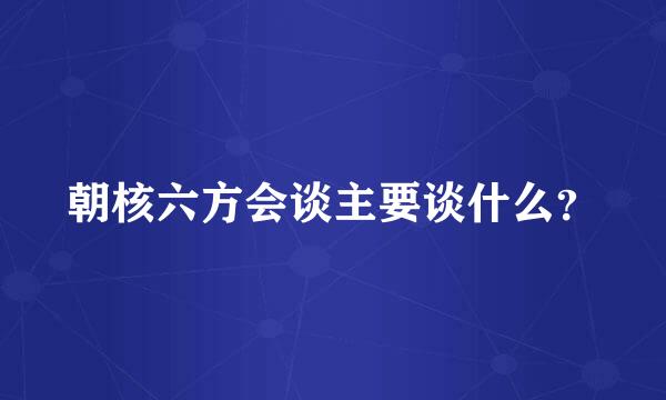 朝核六方会谈主要谈什么？